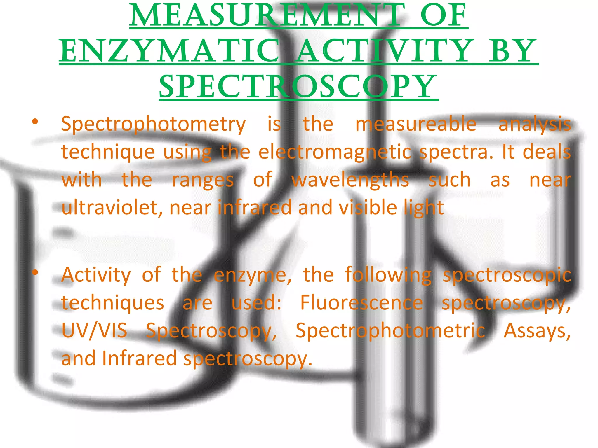 MeasureMent Of 
enzyMatic activity By 
spectrOscOpy 
• Spectrophotometry is the measureable analysis 
technique using the electromagnetic spectra. It deals 
with the ranges of wavelengths such as near 
ultraviolet, near infrared and visible light 
• Activity of the enzyme, the following spectroscopic 
techniques are used: Fluorescence spectroscopy, 
UV/VIS Spectroscopy, Spectrophotometric Assays, 
and Infrared spectroscopy. 
 