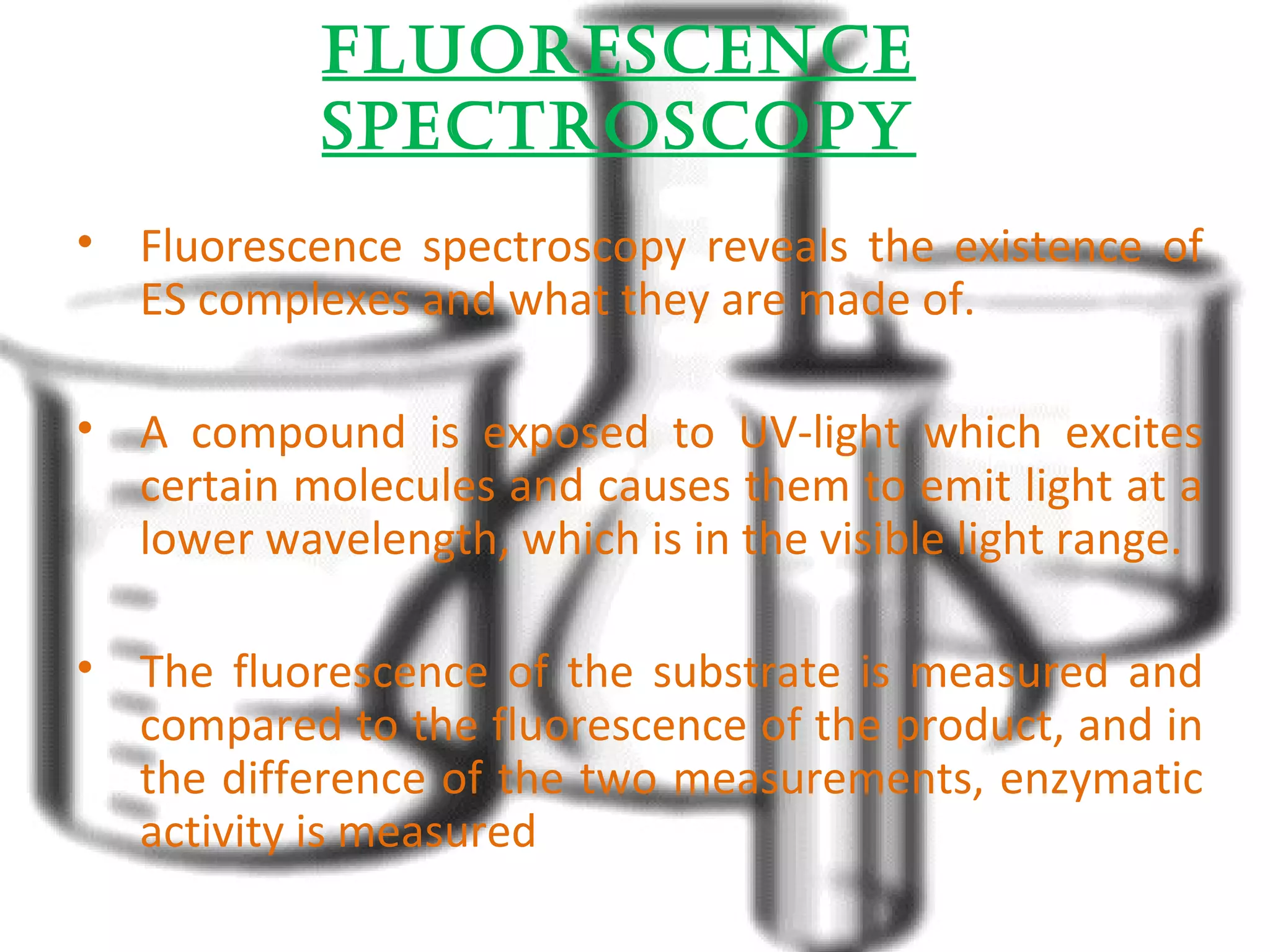 fluOrescence 
spectrOscOpy 
• Fluorescence spectroscopy reveals the existence of 
ES complexes and what they are made of. 
• A compound is exposed to UV-light which excites 
certain molecules and causes them to emit light at a 
lower wavelength, which is in the visible light range. 
• The fluorescence of the substrate is measured and 
compared to the fluorescence of the product, and in 
the difference of the two measurements, enzymatic 
activity is measured 
 