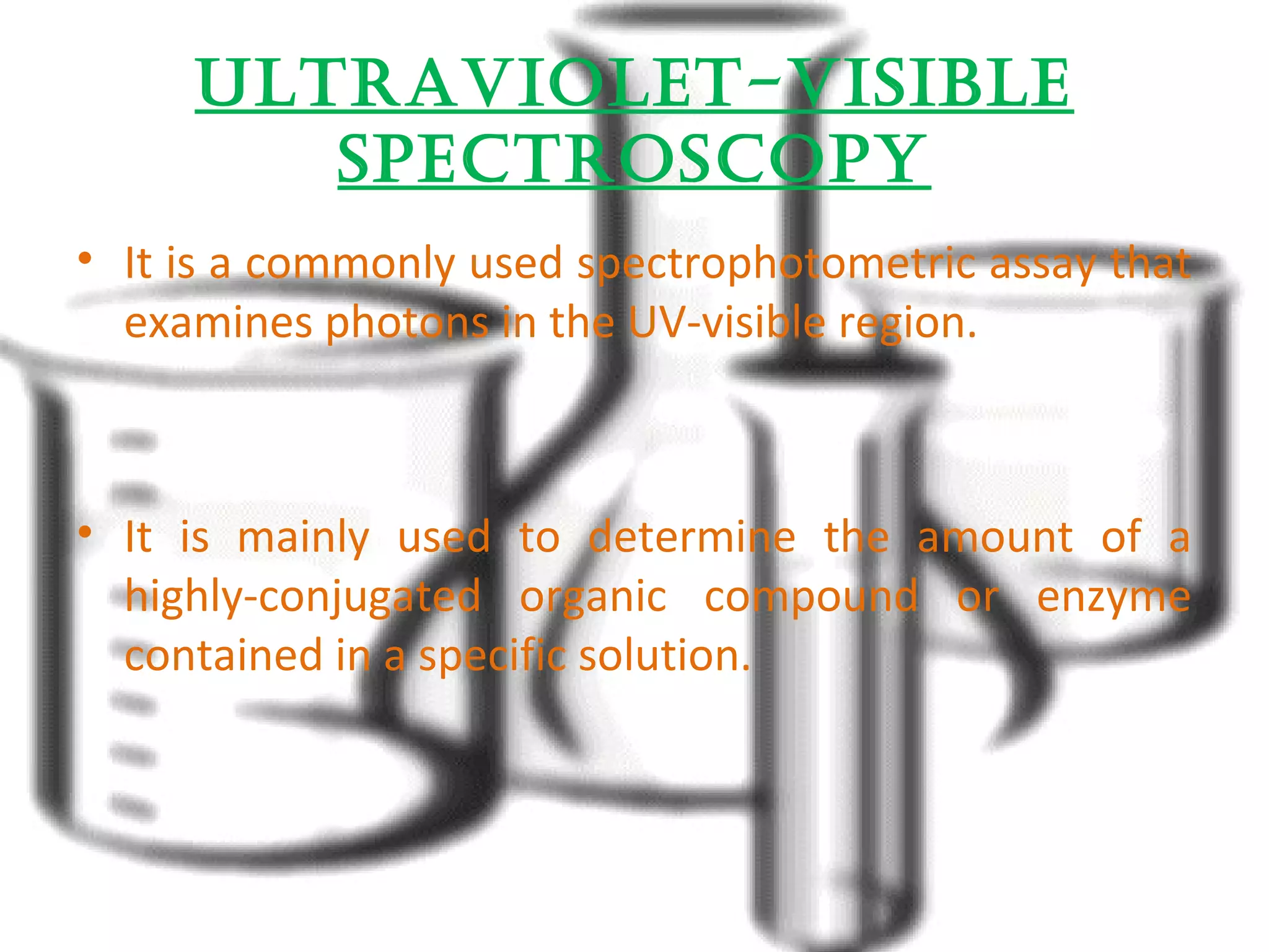 ultraviOlet-visiBle 
spectrOscOpy 
• It is a commonly used spectrophotometric assay that 
examines photons in the UV-visible region. 
• It is mainly used to determine the amount of a 
highly-conjugated organic compound or enzyme 
contained in a specific solution. 
 