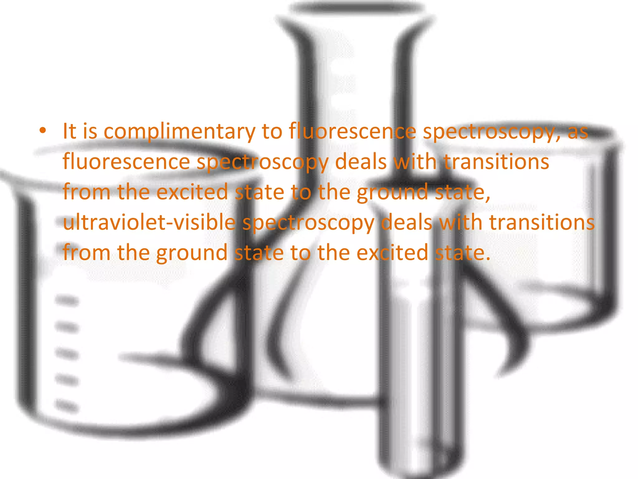 • It is complimentary to fluorescence spectroscopy, as 
fluorescence spectroscopy deals with transitions 
from the excited state to the ground state, 
ultraviolet-visible spectroscopy deals with transitions 
from the ground state to the excited state. 
 