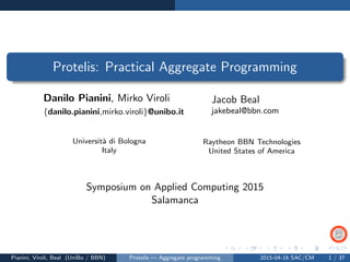 Protelis: Practical Aggregate Programming
Danilo Pianini, Mirko Viroli
{danilo.pianini,mirko.viroli}@unibo.it
Jacob Beal
jakebeal@bbn.com
Universit`a di Bologna
Italy
Raytheon BBN Technologies
United States of America
Symposium on Applied Computing 2015
Salamanca
Pianini, Viroli, Beal (UniBo / BBN) Protelis — Aggregate programming 2015-04-16 SAC/CM 1 / 37
 