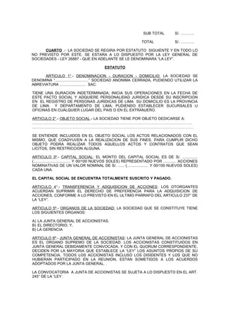 SUB TOTAL S/. ………..
TOTAL S/. ………..
CUARTO .- LA SOCIEDAD SE REGIRA POR ESTATUTO SIGUIENTE Y EN TODO LO
NO PREVISTO POR ESTE, SE ESTARA A LO DISPUESTO POR LA LEY GENERAL DE
SOCIEDADES - LEY 26887 - QUE EN ADELANTE SE LE DENOMINARA “LA LEY”.
ESTATUTO
ARTICULO 1°.- DENOMINACION - DURACION - DOMICILIO: LA SOCIEDAD SE
DENOMINA “...............................” SOCIEDAD ANONIMA CERRADA, PUDIENDO UTILIZAR LA
ABREVIATURA ........................ SAC.
TIENE UNA DURACION INDETERMINADA; INICIA SUS OPERACIONES EN LA FECHA DE
ESTE PACTO SOCIAL Y ADQUIERE PERSONALIDAD JURIDICA DESDE SU INSCRIPCION
EN EL REGISTRO DE PERSONAS JURIDICAS DE LIMA SU DOMICILIO ES LA PROVINCIA
DE LIMA Y DEPARTAMENTO DE LIMA; PUDIENDO ESTABLECER SUCURSALES U
OFICINAS EN CUALQUIER LUGAR DEL PAIS O EN EL EXTRANJERO.
ARTICULO 2°.- OBJETO SOCIAL.- LA SOCIEDAD TIENE POR OBJETO DEDICARSE A:
………………………………………………………………………………………………………………
……………………………………………………………………………………………………………….
SE ENTIENDE INCLUIDOS EN EL OBJETO SOCIAL LOS ACTOS RELACIONADOS CON EL
MISMO, QUE COADYUVEN A LA REALIZACION DE SUS FINES. PARA CUMPLIR DICHO
OBJETO PODRA REALIZAR TODOS AQUELLOS ACTOS Y CONTRATOS QUE SEAN
LICITOS, SIN RESTRICCION ALGUNA.
ARTICULO 3º.- CAPITAL SOCIAL: EL MONTO DEL CAPITAL SOCIAL ES DE S/. ..............
(.................................. Y 00/100 NUEVOS SOLES) REPRESENTADO POR ............ ACCIONES
NOMINATIVAS DE UN VALOR NOMINAL DE S/. ...... (.................... Y 00/100 NUEVOS SOLES)
CADA UNA.
EL CAPITAL SOCIAL SE ENCUENTRA TOTALMENTE SUSCRITO Y PAGADO.
ARTICULO 4°.- TRANSFERENCIA Y ADQUISICION DE ACCIONES: LOS OTORGANTES
ACUERDAN SUPRIMIR EL DERECHO DE PREFERENCIA PARA LA ADQUISICION DE
ACCIONES, CONFORME A LO PREVISTO EN EL ULTIMO PARRAFO DEL ARTICULO 237° DE
LA “LEY”.
ARTICULO 5º.- ORGANOS DE LA SOCIEDAD: LA SOCIEDAD QUE SE CONSTITUYE TIENE
LOS SIGUIENTES ORGANOS:
A) LA JUNTA GENERAL DE ACCIONISTAS;
B) EL DIRECTORIO; Y,
B) LA GERENCIA
ARTICULO 6º.- JUNTA GENERAL DE ACCIONISTAS: LA JUNTA GENERAL DE ACCIONISTAS
ES EL ORGANO SUPREMO DE LA SOCIEDAD. LOS ACCIONISTAS CONSTITUIDOS EN
JUNTA GENERAL DEBIDAMENTE CONVOCADA, Y CON EL QUORUM CORRESPONDIENTE,
DECIDEN POR LA MAYORIA QUE ESTABLECE LA “LEY” LOS ASUNTOS PROPIOS DE SU
COMPETENCIA. TODOS LOS ACCIONISTAS INCLUSO LOS DISIDENTES Y LOS QUE NO
HUBIERAN PARTICIPADO EN LA REUNION, ESTAN SOMETIDOS A LOS ACUERDOS
ADOPTADOS POR LA JUNTA GENERAL. .
LA CONVOCATORIA A JUNTA DE ACCIONISTAS SE SUJETA A LO DISPUESTO EN EL ART.
245° DE LA “LEY.
 