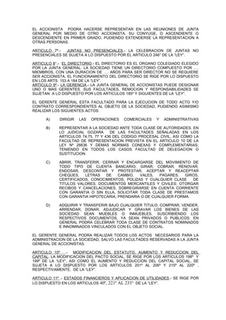 EL ACCIONISTA PODRA HACERSE REPRESENTAR EN LAS REUNIONES DE JUNTA
GENERAL POR MEDIO DE OTRO ACCIONISTA, SU CONYUGE, O ASCENDIENTE O
DESCENDIENTE EN PRIMER GRADO, PUDIENDO EXTENDERSE LA REPRESENTACION A
OTRAS PERSONAS.
ARTICULO 7º.- JUNTAS NO PRESENCIALES.- LA CELEBRACION DE JUNTAS NO
PRESENCIALES SE SUJETA A LO DISPUESTO POR EL ARTICULO 246° DE LA “LEY”.
ARTICULO 8°.- EL DIRECTORIO.- EL DIRECTORIO ES EL ORGANO COLEGIADO ELEGIDO
POR LA JUNTA GENERAL. LA SOCIEDAD TIENE UN DIRECTORIO COMPUESTO POR ….
MIEMBROS, CON UNA DURACION DE …. AÑOS PARA SER DIRECTOR NO SE REQUIERE
SER ACCIONISTA. EL FUNCIONAMIENTO DEL DIRECTORIO SE RIGE POR LO DISPUESTO
EN LOS ARTS. 153 A 184 DE LA “LEY”.
ARTICULO 9º.- LA GERENCIA.- LA JUNTA GENERAL DE ACCIONISTAS PUEDE DESIGNAR
UNO O MAS GERENTES. SUS FACULTADES, REMOCION Y RESPONSABILIDADES SE
SUJETAN A LO DISPUESTO POR LOS ARTICULOS 185º Y SIGUIENTES DE LA “LEY”.
EL GERENTE GENERAL ESTA FACULTADO PARA LA EJECUCION DE TODO ACTO Y/O
CONTRATO CORRESPONDIENTES AL OBJETO DE LA SOCIEDAD, PUDIENDO ASIMISMO
REALIZAR LOS SIGUIENTES ACTOS:
A) DIRIGIR LAS OPERACIONES COMERCIALES Y ADMINISTRATIVAS
B) REPRESENTAR A LA SOCIEDAD ANTE TODA CLASE DE AUTORIDADES. EN
LO JUDICIAL GOZARA DE LAS FACULTADES SEÑALADAS EN LOS
ARTICULOS 74,75, 77 Y 436 DEL CODIGO PROCESAL CIVIL, ASI COMO LA
FACULTAD DE REPRESENTACION PREVISTA EN EL ARTICULO 10 DE LA
LEY Nº 26636 Y DEMAS NORMAS CONEXAS Y COMPLEMENTARIAS;
TENIENDO EN TODOS LOS CASOS FACULTAD DE DELEGACION O
SUSTITUCION.
C) ABRIR, TRANSFERIR, CERRAR Y ENCARGARSE DEL MOVIMIENTO DE
TODO TIPO DE CUENTA BANCARIO, GIRAR, COBRAR, RENOVAR,
ENDOSAR, DESCONTAR Y PROTESTAR, ACEPTAR Y REACEPTAR
CHEQUES, LETRAS DE CAMBIO, VALES, PAGARES, GIROS,
CERTIFICADOS, CONOCIMIENTOS, POLIZAS Y CUALQUIER CLASE DE
TITULOS VALORES, DOCUMENTOS MERCANTILES Y CIVILES; OTORGAR
RECIBOS Y CANCELACIONES, SOBREGIRARSE EN CUENTA CORRIENTE
CON GARANTIA O SIN ELLA, SOLICITAR TODA CLASE DE PRESTAMOS
CON GARANTIA HIPOTECARIA, PRENDARIA O DE CUALQUIER FORMA.
D) ADQUIRIR Y TRANSFERIR BAJO CUALQUIER TITULO; COMPRAR, VENDER,
ARRENDAR, DONAR, ADJUDICAR Y GRAVAR LOS BIENES DE LAS
SOCIEDAD SEAN MUEBLES O INMUEBLES, SUSCRIBIENDO LOS
RESPECTIVOS DOCUMENTOS, YA SEAN PRIVADOS O PUBLICOS. EN
GENERAL PODRA CELEBRAR TODA CLASE DE CONTRATOS NOMINADOS
E INNOMINADOS VINCULADOS CON EL OBJETO SOCIAL.
EL GERENTE GENERAL PODRA REALIZAR TODOS LOS ACTOS NECESARIOS PARA LA
ADMINISTRACION DE LA SOCIEDAD, SALVO LAS FACULTADES RESERVADAS A LA JUNTA
GENERAL DE ACCIONISTAS.
ARTICULO 10º .- MODIFICACION DEL ESTATUTO, AUMENTO Y REDUCCION DEL
CAPITAL: LA MODIFICACION DEL PACTO SOCIAL, SE RIGE POR LOS ARTICULOS 198º Y
199º DE LA “LEY”, ASI COMO EL AUMENTO Y REDUCCION DEL CAPITAL SOCIAL, SE
SUJETA A LO DISPUESTO POR LOS ARTICULOS 201º AL 206º Y 215º AL 220º ,
RESPECTIVAMENTE, DE LA “LEY”.
ARTICULO 11º .- ESTADOS FINANCIEROS Y APLICACION DE UTILIDADES.- SE RIGE POR
LO DISPUESTO EN LOS ARTICULOS 40º, 221º AL 233° DE LA “LEY”.
 