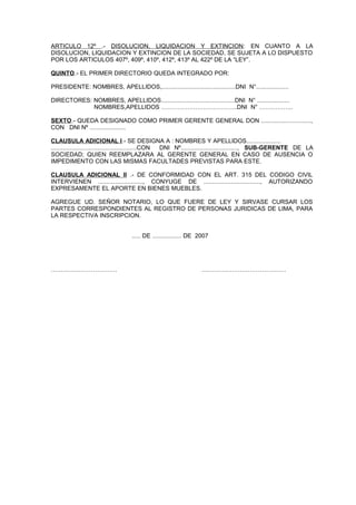 ARTICULO 12º .- DISOLUCION, LIQUIDACION Y EXTINCION: EN CUANTO A LA
DISOLUCION, LIQUIDACION Y EXTINCION DE LA SOCIEDAD, SE SUJETA A LO DISPUESTO
POR LOS ARTICULOS 407º, 409º, 410º, 412º, 413º AL 422º DE LA “LEY”.
QUINTO.- EL PRIMER DIRECTORIO QUEDA INTEGRADO POR:
PRESIDENTE: NOMBRES, APELLIDOS,...........................................DNI N°...................
DIRECTORES: NOMBRES, APELLIDOS...........................................DNI N° ...................
NOMBRES,APELLIDOS ………………………………..DNI N° ……………..
SEXTO.- QUEDA DESIGNADO COMO PRIMER GERENTE GENERAL DON .............................,
CON DNI Nº .....................
CLAUSULA ADICIONAL I.- SE DESIGNA A : NOMBRES Y APELLIDOS....................
..................................................CON DNI Nº................................., SUB-GERENTE DE LA
SOCIEDAD; QUIEN REEMPLAZARA AL GERENTE GENERAL EN CASO DE AUSENCIA O
IMPEDIMENTO CON LAS MISMAS FACULTADES PREVISTAS PARA ESTE.
CLAUSULA ADICIONAL II .- DE CONFORMIDAD CON EL ART. 315 DEL CODIGO CIVIL
INTERVIENEN .........................., CONYUGE DE ................................., AUTORIZANDO
EXPRESAMENTE EL APORTE EN BIENES MUEBLES.
AGREGUE UD. SEÑOR NOTARIO, LO QUE FUERE DE LEY Y SIRVASE CURSAR LOS
PARTES CORRESPONDIENTES AL REGISTRO DE PERSONAS JURIDICAS DE LIMA, PARA
LA RESPECTIVA INSCRIPCION.
..... DE ................. DE 2007
…………………………… ……………………………………
 