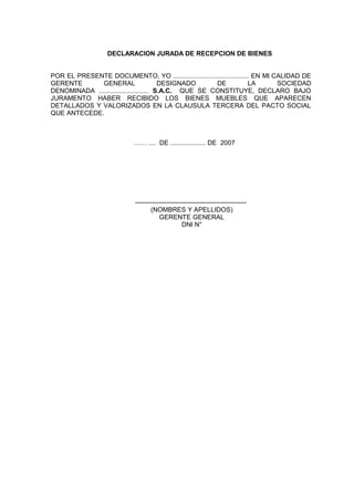 DECLARACION JURADA DE RECEPCION DE BIENES
POR EL PRESENTE DOCUMENTO, YO ......................................... EN MI CALIDAD DE
GERENTE GENERAL DESIGNADO DE LA SOCIEDAD
DENOMINADA ........................... S.A.C. QUE SE CONSTITUYE, DECLARO BAJO
JURAMENTO HABER RECIBIDO LOS BIENES MUEBLES QUE APARECEN
DETALLADOS Y VALORIZADOS EN LA CLAUSULA TERCERA DEL PACTO SOCIAL
QUE ANTECEDE.
…… .... DE ................... DE 2007
----------------------------------------------------
(NOMBRES Y APELLIDOS)
GERENTE GENERAL
DNI N°
 