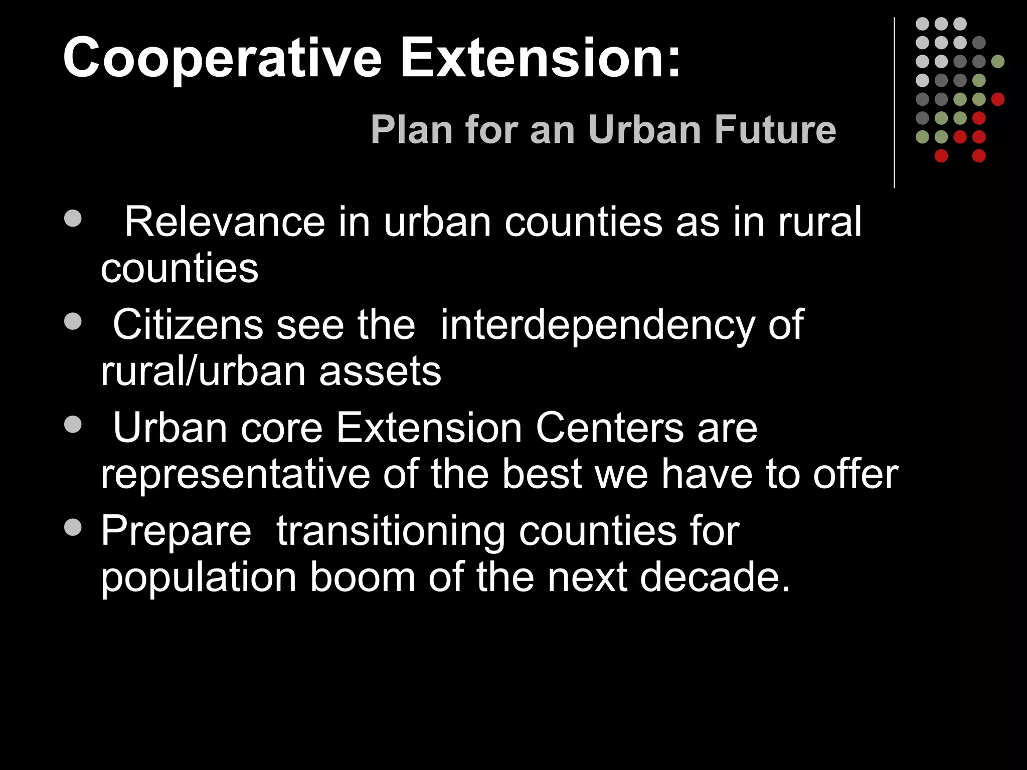 Cooperative Extension:     Plan for an Urban Future Relevance in urban counties as in rural counties Citizens see the  interdependency of rural/urban assets Urban core Extension Centers are representative of the best we have to offer Prepare  transitioning counties for  population boom of the next decade.  
