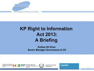 1
KP Right to Information
Act 2013:
A Briefing
Gulbaz Ali Khan
Senior Manager-Governance & CD
Citizen Engagement for Social Service Delivery
Government of Khyber
Pakhtunkhwa
 