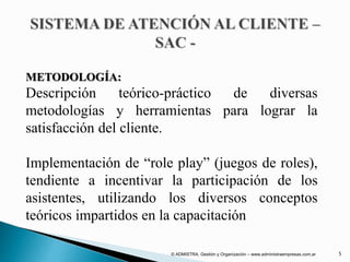 METODOLOGÍA:
Descripción teórico-práctico de diversas
metodologías y herramientas para lograr la
satisfacción del cliente.
Implementación de “role play” (juegos de roles),
tendiente a incentivar la participación de los
asistentes, utilizando los diversos conceptos
teóricos impartidos en la capacitación
© ADMISTRA. Gestión y Organización – www.administraempresas.com.ar 5
 