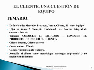 TEMARIO:
 Definición de: Mercado, Producto, Venta, Cliente, Sistema- Equipo.
 ¿Qué es Vender? Concepto tradicional vs. Proceso integral de
comercialización.
 Trilogía: CONOCER EL MERCADO – CONOCER EL
PRODUCTO - CONOCER EL CLIENTE.
 Cliente interno, Cliente externo.
 Conociendo al Cliente.
 Comportamiento ante el cliente.
 Atención al cliente como metodología estrategia empresarial y no
acciones individuales
© ADMISTRA. Gestión y Organización –
www.administraempresas.com.ar 6
 