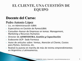 Docente del Curso:
Pedro Antonio López
 Lic. en Administración (UBA)
 Especialista en Gestión de Pymes(UBA)
 Consultor-Asesor de Empresas en temas: Management,
Marketing y Recursos Humanos
 Director de ADMINISTRA, Gestión y Capacitación
 Exdocente UCP- Sede Formosa
 Autor de artículos sobre: Ventas, Atención al Cliente, Costos
para Pymes, Gerencia, etc.
 Realizó la puesta en marcha de más de treinta emprendimientos
en Argentina y Latinoamerica.
© ADMISTRA. Gestión y Organización – www.administraempresas.com.ar 8
 