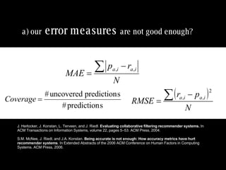a) our   error measures   are not good enough?   J. Herlocker, J. Konstan, L. Terveen, and J. Riedl.  Evaluating collaborative filtering recommender systems.  In ACM Transactions on Information Systems, volume 22, pages 5–53. ACM Press, 2004. S.M. McNee, J. Riedl, and J.A. Konstan.  Being accurate is not enough: How accuracy metrics have hurt recommender systems . In Extended Abstracts of the 2006 ACM Conference on Human Factors in Computing Systems. ACM Press, 2006. 