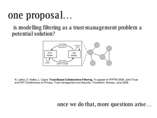 one proposal… N. Lathia, S. Hailes, L. Capra.  Trust-Based Collaborative Filtering.  To appear In IFIPTM 2008: Joint iTrust and PST Conferences on Privacy, Trust management and Security. Trondheim, Norway. June 2008. is modelling filtering as a trust-management problem a potential solution? once we do that, more questions arise… 