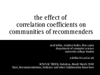 the effect of  correlation coefficients on communities of recommenders neal lathia, stephen hailes, licia capra department of computer science university college london [email_address] ACM SAC TRECK, Fortaleza, Brazil: March 2008 Trust, Recommendations, Evidence and other Collaboration Know-how 