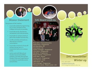Mission Statement                          SAC Board 2008‐09 
The purpose of SAC shall be: 
   •   to provide weekend programming 
       for as many members of the 
       College community as possible;  
   •   to provide social, educational, 
       recreational, and cultural events;  
   •   to provide on‐campus events as 
       part of the student activities fee;  
   •   to offer activities and events as 
       alternatives to alcohol 
       consumption;                            Brian Johns ‐ Financial Secretary 
                                               Haylie Starin – Programmer 
   • to provide a minimum of one off‐          Nick Marcellino –PR 
       campus trip per term, in                Dave Gerard – GA 
       conjunction with an on‐campus           Heather Schwager – Programmer 
       event;                                  Chris Ulrich – Programmer 
   • and to work with Mercyhurst               Allie Miniri – Programmer 
       Student Government (MSG),               Meghan Warner – Programmer 
       students, and other Recognized 
       Student Clubs and Organizations 
                                               Sarah Allen – Advisor  
                                               Cerissa Lynch – Programmer 
                                                                                                 SAC Newsletter 
       on campus to coordinate events 
       and activities.
                                               Vicky Fleisner – Chair 
                                               Caley Doran – GA                            814 824 2463
                                                                                                        Winter 09 
                                               Char Lichtinger – Programmer                sac@mercyhurst.edu
                                               Missing from photo:  Robert Larson ‐ LSC    www.msg.mercyhurst.edu/sac
 
