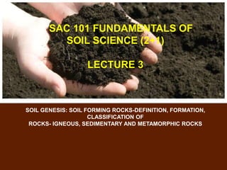 SAC 101 FUNDAMENTALS OF
SOIL SCIENCE (2+1)
LECTURE 3
SOIL GENESIS: SOIL FORMING ROCKS-DEFINITION, FORMATION,
CLASSIFICATION OF
ROCKS- IGNEOUS, SEDIMENTARY AND METAMORPHIC ROCKS
 