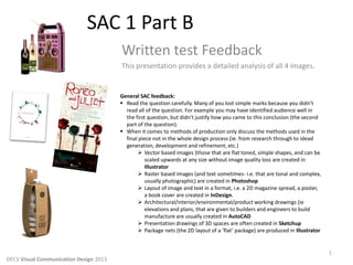 SAC 1 Part B
Written test Feedback
This presentation provides a detailed analysis of all 4 images.
1
DECV Visual Communication Design 2013
General SAC feedback:
 Read the question carefully. Many of you lost simple marks because you didn’t
read all of the question. For example you may have identified audience well in
the first question, but didn’t justify how you came to this conclusion (the second
part of the question).
 When it comes to methods of production only discuss the methods used in the
final piece not in the whole design process (ie. from research through to idead
generation, development and refinement, etc.)
 Vector based images (those that are flat toned, simple shapes, and can be
scaled upwards at any size without image quality loss are created in
Illustrator
 Raster based images (and text sometimes- i.e. that are tonal and complex,
usually photographic) are created in Photoshop
 Layout of image and text in a format, i.e. a 2D magazine spread, a poster,
a book cover are created in InDesign.
 Architectural/interior/environmental/product working drawings (ie
elevations and plans, that are given to builders and engineers to build
manufacture are usually created in AutoCAD
 Presentation drawings of 3D spaces are often created in Sketchup
 Package nets (the 2D layout of a ‘flat’ package) are produced in Illustrator
 