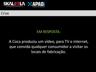 Crise

EM RESPOSTA:

A Coca produziu um vídeo, para TV e internet,
que convida qualquer consumidor a visitar os
locais de fabricação.

 