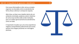 SAC 2.0 – A importância de gerenciar o atendimento
Com essas informações à mão, torna-se simples
organizar os chamados entre os atendentes de
forma eficaz e diminuir o tempo de resposta.
Além disso, ao fazer esse trabalho dentro de um
ambiente controlado, podemos extrair relatórios
de como essas tarefas estão sendo realizadas,
para um melhor gerenciamento do atendimento
como um todo.
É importante ressaltar que uma única experiência
negativa compartilhada publicamente pesa tanto
quanto cinco elogios presentes em mensagens
positivas.
 