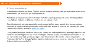 SAC 2.0 – A importância de gerenciar o atendimento
6. Como a resposta deve ser
Primeiramente, ela deve ser rápida. É melhor receber qualquer resposta, ainda que esta apenas afirme que o
problema está sob análise, do que resposta nenhuma.
Além disso, se um usuário faz uma reclamação via Twitter, espera que a resposta venha através da própria
rede. Pode ser via tweet ou DM, mas é melhor que não seja via e-mail.
É considerado ainda pior, se a resposta for um número de telefone para o qual ele deva ligar ou qualquer
outro tipo de redirecionamento (como para um formulário no website da empresa, por exemplo). Foi o que
concluiu uma pesquisa recente da American Express.
Outro ponto que deve ser observado é o cuidado. Setenta por cento da experiência de compra é baseada em
como uma pessoa imagina que está sendo tratada pela empresa. Ou seja, seus clientes querem saber se são
tão importantes para você, quanto você é para eles. Utilizar o nome dos clientes e frases simples como
"estou ouvindo" ou “me desculpe" podem rapidamente transformar uma conversa e trabalhar na construção
de bons relacionamentos (Buffer).
 