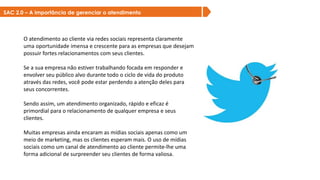SAC 2.0 – A importância de gerenciar o atendimento
O atendimento ao cliente via redes sociais representa claramente
uma oportunidade imensa e crescente para as empresas que desejam
possuir fortes relacionamentos com seus clientes.
Se a sua empresa não estiver trabalhando focada em responder e
envolver seu público alvo durante todo o ciclo de vida do produto
através das redes, você pode estar perdendo a atenção deles para
seus concorrentes.
Sendo assim, um atendimento organizado, rápido e eficaz é
primordial para o relacionamento de qualquer empresa e seus
clientes.
Muitas empresas ainda encaram as mídias sociais apenas como um
meio de marketing, mas os clientes esperam mais. O uso de mídias
sociais como um canal de atendimento ao cliente permite-lhe uma
forma adicional de surpreender seu clientes de forma valiosa.
 