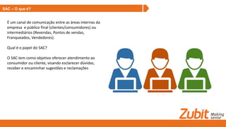 SAC – O que é?
É um canal de comunicação entre as áreas internas da
empresa e público final (clientes/consumidores) ou
intermediários (Revendas, Pontos de vendas,
Franqueados, Vendedores).
Qual é o papel do SAC?
O SAC tem como objetivo oferecer atendimento ao
consumidor ou cliente, visando esclarecer dúvidas,
receber e encaminhar sugestões e reclamações
 