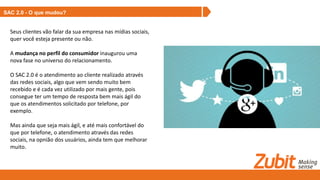 SAC 2.0 - O que mudou?
Seus clientes vão falar da sua empresa nas mídias sociais,
quer você esteja presente ou não.
A mudança no perfil do consumidor inaugurou uma
nova fase no universo do relacionamento.
O SAC 2.0 é o atendimento ao cliente realizado através
das redes sociais, algo que vem sendo muito bem
recebido e é cada vez utilizado por mais gente, pois
consegue ter um tempo de resposta bem mais ágil do
que os atendimentos solicitado por telefone, por
exemplo.
Mas ainda que seja mais ágil, e até mais confortável do
que por telefone, o atendimento através das redes
sociais, na opnião dos usuários, ainda tem que melhorar
muito.
 