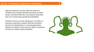 Segundo pesquisas recentes, 80% das empresas
acreditam que realizam atendimento eficaz via redes
sociais, entretanto 92% dos consumidores discordam.
Esse é um número bem grande de insatisfação.
Também concluiu-se neste estudo que, em média, as
empresas respondem a apenas 20% dos chamados
passíveis de atendimento e a resposta geralmente
demora em média 15 horas para ser dada no Facebook
e 8 horas no Twitter. (Fonte: Brickfish)
SAC 2.0 – A importância de gerenciar o atendimento
 