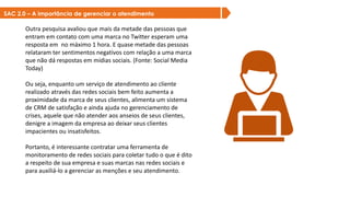 SAC 2.0 – A importância de gerenciar o atendimento
Outra pesquisa avaliou que mais da metade das pessoas que
entram em contato com uma marca no Twitter esperam uma
resposta em no máximo 1 hora. E quase metade das pessoas
relataram ter sentimentos negativos com relação a uma marca
que não dá respostas em mídias sociais. (Fonte: Social Media
Today)
Ou seja, enquanto um serviço de atendimento ao cliente
realizado através das redes sociais bem feito aumenta a
proximidade da marca de seus clientes, alimenta um sistema
de CRM de satisfação e ainda ajuda no gerenciamento de
crises, aquele que não atender aos anseios de seus clientes,
denigre a imagem da empresa ao deixar seus clientes
impacientes ou insatisfeitos.
Portanto, é interessante contratar uma ferramenta de
monitoramento de redes sociais para coletar tudo o que é dito
a respeito de sua empresa e suas marcas nas redes sociais e
para auxiliá-lo a gerenciar as menções e seu atendimento.
SAC 2.0 – A importância de gerenciar o atendimento
 