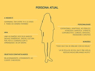 PERSONA ATUAL
GEMINIANA, TEM ENTRE 19 E 22 ANOS
E TENDE AO GÊNERO FEMININO
A WIZARD É
UNIR AS PAIXÕES DOS SEUS AMIGOS
(NOVAS TENDÊNCIAS, EMOJIS, CULTURA
POP, PETS E COMIDAS) COM O
APRENDIZADO DE UM IDIOMA
AMA
RELACIONAMENTO, ATENDIMENTO AO
CLIENTE E NEGÓCIOS
OBJETIVOS COMPARTILHADOS
ESPONTÂNEA, ADAPTÁVEL AO PÚBLICO,
ATENCIOSA, EMPÁTICA, OTIMISTA,
COMUNICATIVA, CURIOSA, AMIGÁVEL,
MEDIADORA E EMOTIVA
PERSONALIDADE
BORDÕES
“TODO DIA É DIA DE BRILHAR COM AS MIGAS.”
“JÁ DE ÓCULOS DE SOL QUE É PRA VER AS
NOSSAS MIGAS BRILHANDO MUITO.”
 