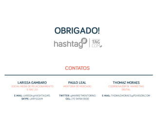 CONTATOS
OBRIGADO!
LARISSA GAMBARO
SOCIAL MEDIA DE RELACIONAMENTO
E SAC 2.0
E-MAIL: LARISSA@HASHTAG.MS
SKYPE: LARYS.GAM
PAULO LEAL
MENTORIA DE MERCADO
TWITTER: @MARKETMENTORING
CEL.: (11) 94194 0500
THOMAZ MORAES
COORDENADOR DE MARKETING
DIGITAL
E-MAIL: THOMAZ.MORAES@PEARSON.COM
 