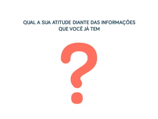 ?
QUAL A SUA ATITUDE DIANTE DAS INFORMAÇÕES
QUE VOCÊ JÁ TEM
 
