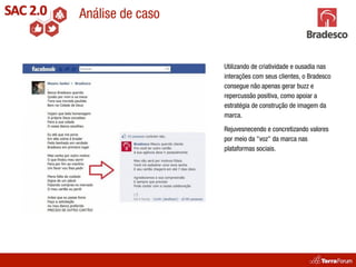 Análise de caso


                  Utilizando de criatividade e ousadia nas
                  interações com seus clientes, o Bradesco
                  consegue não apenas gerar buzz e
                  repercussão positiva, como apoiar a
                  estratégia de construção de imagem da
                  marca.

                  Rejuvesnecendo e concretizando valores
                  por meio da "voz" da marca nas
                  plataformas sociais.
 