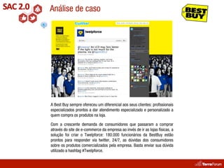 Análise de caso




A Best Buy sempre ofereceu um diferencial aos seus clientes: proﬁssionais
especializados prontos a dar atendimento especializado e personalizado a
quem compra os produtos na loja.

Com a crescente demanda de consumidores que passaram a comprar
através do site de e-commerce da empresa ao invés de ir as lojas físicas, a
solução foi criar o Twelpforce: 180.000 funcionários da BestBuy estão
prontos para responder via twitter, 24/7, as dúvidas dos consumidores
sobre os produtos comercializados pela empresa. Basta enviar sua dúvida
utilizado a hashtag #Twelpforce.
 