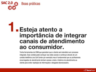 Boas práticas




1. Esteja atentode integrar
   importância
                 a
    canais de atendimento
    ao consumidor.
    Tenha ferramentas de CRM que garantam que o cliente será atendido num processo
    integrado. Esse contato pode começar nas redes sociais e continuar através de um
    contato telefônico (via Call Center por exemplo) mas é fundamental que os proﬁssionais
    encarregados do atendimento tenham acesso a todo o histórico do atendimento ao
    cliente para evitar repetição de informações e desgaste desnecessário.
 