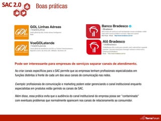 Boas práticas




Pode ser interessante para empresas de serviços separar canais de atendimento.

Ao criar canais especíﬁcos para o SAC permite que as empresas tenham proﬁssionais especializados em
funções distintas à frente de cada um dos seus canais de comunicação nas redes.

Exemplo: proﬁssionais de comunicação e marketing podem estar gerenciando o canal institucional enquanto
especialistas em produtos estão gerindo os canais de SAC.

Além disso, essa prática evita que a audiência do canal institucional da empresa possa ser "contaminada"
com eventuais problemas que normalmente aparecem nos canais de relacionamento ao consumidor.
 