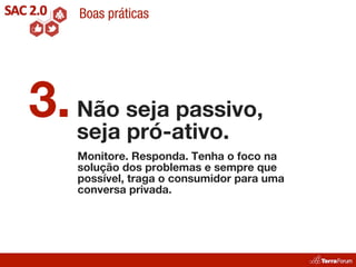 Boas práticas




3. Não seja passivo,
   seja pró-ativo.
    Monitore. Responda. Tenha o foco na
    solução dos problemas e sempre que
    possível, traga o consumidor para uma
    conversa privada.
 
