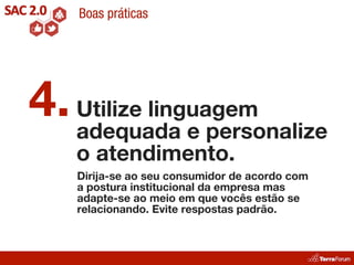 Boas práticas




4. Utilize linguagem
   adequada e personalize
   o atendimento.
    Dirija-se ao seu consumidor de acordo com
    a postura institucional da empresa mas
    adapte-se ao meio em que vocês estão se
    relacionando. Evite respostas padrão.
 