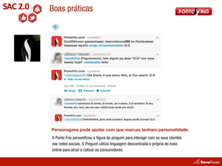 Boas práticas




Personagens pode ajudar com que marcas tenham personalidade.
O Ponto Frio personiﬁcou a ﬁgura do pinguim para interagir com os seus clientes
nas redes sociais. O Pinguim utiliza linguagem descontraída e própria do meio
online para atrair e cativar os consumidores.
 