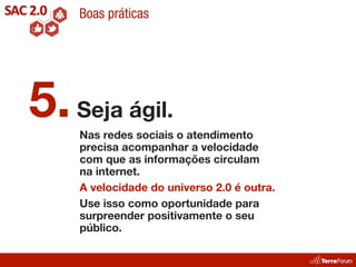 Boas práticas




5. Seja ágil.
    Nas redes sociais o atendimento
    precisa acompanhar a velocidade
    com que as informações circulam
    na internet.
    A velocidade do universo 2.0 é outra.
    Use isso como oportunidade para
    surpreender positivamente o seu
    público.
 