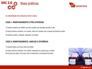 Boas práticas


A velocidade do universo 2.0 é outra.


CASO 1: MONITORAMENTO E PRÓ-ATIVIDADE

1) Usuário reclama via twitter que não recebeu sua refeição durante o vôo.

2) Virgin América monitora, vê o tweet, entra em contato com a equipe de bordo do avião.

3) Usuário recebe a refeição. Agradece via twitter.


CASO 2: MONITORAMENTO, ANÁLISE E EFICIÊNCIA

1) Usuário pede uma Coca-Cola via twitter.

2) Virgin América monitora, vê o tweet, responde ao usuário que a melhor
forma para ele pedir uma coca-cola é chamando a comissária de bordo.
 