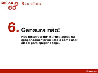 Boas práticas




6. Censura não!
   Não tente reprimir manifestações ou
   apagar comentários. Isso é como usar
   álcool para apagar o fogo.
 