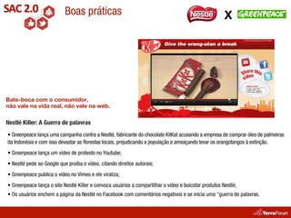 Boas práticas                                                               X




Bate-boca com o consumidor,
não vale na vida real, não vale na web.

Nestlé Killer: A Guerra de palavras
• Greenpeace lança uma campanha contra a Nestlé, fabricante do chocolate KitKat acusando a empresa de comprar óleo de palmeiras
da Indonésia e com isso devastar as florestas locais, prejudicando a população e ameaçando levar os orangotangos à extinção.
• Greenpeace lança um vídeo de protesto no Youtube;
• Nestlé pede ao Google que proíba o vídeo, citando direitos autorais;
• Greenpeace publica o vídeo no Vimeo e ele viraliza;
• Greenpeace lança o site Nestlé Killer e convoca usuários a compartilhar o vídeo e boicotar produtos Nestlé;
• Os usuários enchem a página da Nestlé no Facebook com comentários negativos e se inicia uma “guerra de palavras.
 