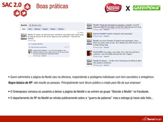 Boas práticas                                                              X




• Quem administra a página da Nesté saiu na ofensiva, respondendo a postagens individuais num tom sarcástico e antagônico.
Regra básica de RP: não insulte as pessoas. Principalmente num fórum público e criado para fãs da sua empresa!

• O Greenpeace convoca os usuários a deixar a página da Nestlé e se unirem ao grupo “Boicote a Nestle” no Facebook.

• O departamento de RP da Nestlé se retrata publicamente sobre a “guerra de palavras” mas o estrago já havia sido feito...
 
