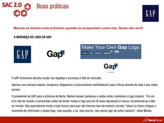 Boas práticas


 Marcas se tornam mais próximas quando se arrependem como nós. Quem não erra?

 A MUDANÇA DE LOGO DA GAP




A GAP americana decidiu mudar seu logotipo e anunciou o fato ao mercado.

Apenas uma semana depois, designers, blogueiros e consumidores manifestaram suas críticas através da web e das redes
sociais.

O presidente da GAP para a América do Norte, Marka Hansen ponderou e voltou atrás, mantendo o logo original. "Foi um
erro não ter ouvido o consumidor antes de tentar mudar o logo que há 20 anos representa a marca, reconhecida ao redor
do mundo. Nós aprendemos muito e hoje temos claro que não ﬁzemos isso da maneira correta. Talvez no futuro chegue o
momento de reformular o nosso logo, mas quando, e se, isso ocorrer, nós vamos agir de outra maneira”, disse Marka.
 