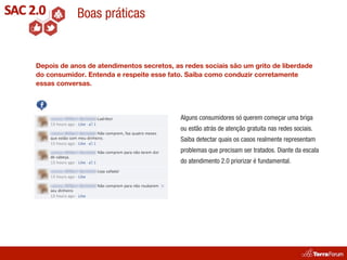 Boas práticas


Depois de anos de atendimentos secretos, as redes sociais são um grito de liberdade
do consumidor. Entenda e respeite esse fato. Saiba como conduzir corretamente
essas conversas.




                                           Alguns consumidores só querem começar uma briga
                                           ou estão atrás de atenção gratuita nas redes sociais.
                                           Saiba detectar quais os casos realmente representam
                                           problemas que precisam ser tratados. Diante da escala
                                           do atendimento 2.0 priorizar é fundamental.
 