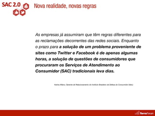 Nova realidade, novas regras



As empresas já assumiram que têm regras diferentes para
as reclamações decorrentes das redes sociais. Enquanto
o prazo para a solução de um problema proveniente de
sites como Twitter e Facebook é de apenas algumas
horas, a solução de questões de consumidores que
procuraram os Serviços de Atendimento ao
Consumidor (SAC) tradicionais leva dias.


         Karina Alfano, Gerente de Relacionamento do Instituto Brasileiro de Defesa do Consumidor (Idec)
 