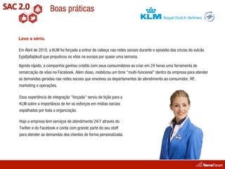Boas práticas


Leve a sério.

Em Abril de 2010, a KLM foi forçada a entrar de cabeça nas redes sociais durante o episódio das cinzas do vulcão
Eyjafjallajökull que prejudicou os vôos na europa por quase uma semana.

Agindo rápido, a companhia ganhou crédito com seus consumidores ao criar em 24 horas uma ferramenta de
remarcação de vôos no Facebook. Além disso, mobilizou um time "multi-funcional" dentro da empresa para atender
as demandas geradas nas redes sociais que envolveu os departamentos de atendimento ao consumidor, RP,
marketing e operações.

Essa experiência de integração "forçada" serviu de lição para a
KLM sobre a importância de ter os esforços em mídias sociais
espalhados por toda a organização.

Hoje a empresa tem serviços de atendimento 24/7 através do
Twitter e do Facebook e conta com grande parte do seu staff
para atender as demandas dos clientes de forma personalizada.
 