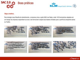 Boas práticas


Seja criativo.

Para divulgar essa ﬁlosoﬁa de atendimento, a empresa criou a ação KLM Live Reply, onde 140 funcionários alojados em
um hangar da empresa respondiam ao vivo e de forma bem original aos tweets enviados para o perﬁl da companhia aérea
no Twitter.
 