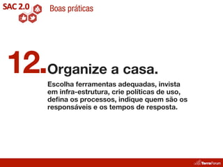 Boas práticas




12.Organize a casa.
     Escolha ferramentas adequadas, invista
     em infra-estrutura, crie políticas de uso,
     deﬁna os processos, indique quem são os
     responsáveis e os tempos de resposta.
 