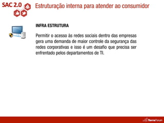 Estruturação interna para atender ao consumidor

INFRA ESTRUTURA

Permitir o acesso às redes sociais dentro das empresas
gera uma demanda de maior controle da segurança das
redes corporativas e isso é um desaﬁo que precisa ser
enfrentado pelos departamentos de TI.
 